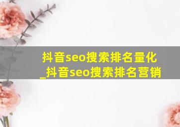 抖音seo搜索排名量化_抖音seo搜索排名营销